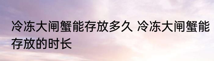 冷冻大闸蟹能存放多久 冷冻大闸蟹能存放的时长