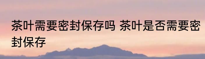 茶叶需要密封保存吗 茶叶是否需要密封保存