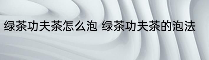 绿茶功夫茶怎么泡 绿茶功夫茶的泡法