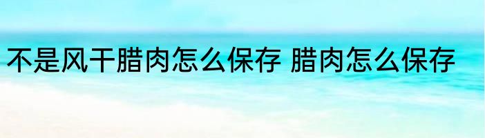 不是风干腊肉怎么保存 腊肉怎么保存
