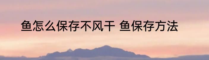 鱼怎么保存不风干 鱼保存方法