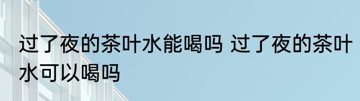 过了夜的茶叶水能喝吗 过了夜的茶叶水可以喝吗