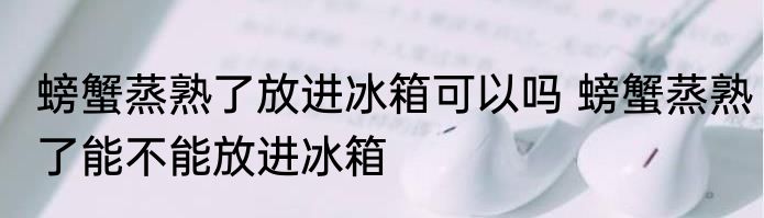 螃蟹蒸熟了放进冰箱可以吗 螃蟹蒸熟了能不能放进冰箱