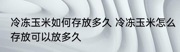 冷冻玉米如何存放多久 冷冻玉米怎么存放可以放多久