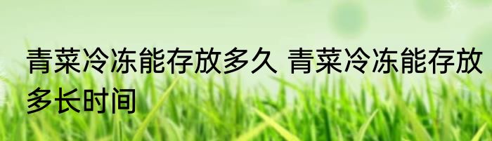 青菜冷冻能存放多久 青菜冷冻能存放多长时间