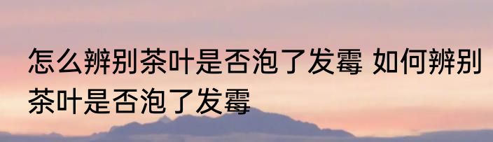 怎么辨别茶叶是否泡了发霉 如何辨别茶叶是否泡了发霉