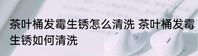 茶叶桶发霉生锈怎么清洗 茶叶桶发霉生锈如何清洗