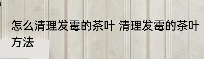 怎么清理发霉的茶叶 清理发霉的茶叶方法