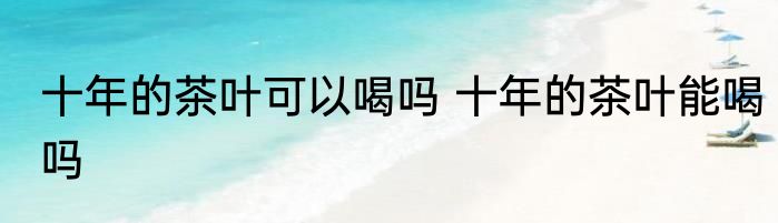 十年的茶叶可以喝吗 十年的茶叶能喝吗