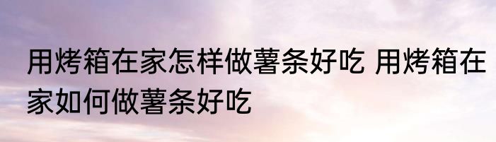 用烤箱在家怎样做薯条好吃 用烤箱在家如何做薯条好吃