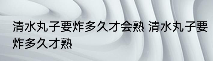 清水丸子要炸多久才会熟 清水丸子要炸多久才熟