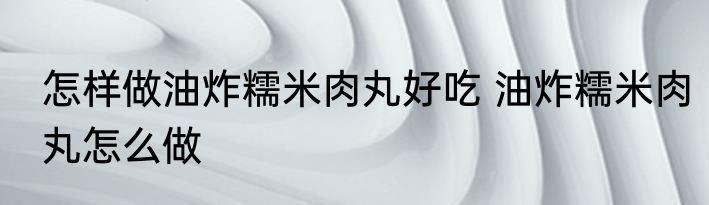 怎样做油炸糯米肉丸好吃 油炸糯米肉丸怎么做