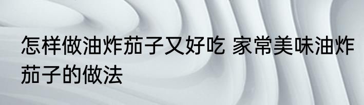 怎样做油炸茄子又好吃 家常美味油炸茄子的做法