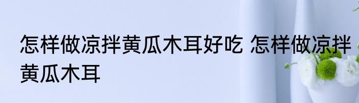 怎样做凉拌黄瓜木耳好吃 怎样做凉拌黄瓜木耳
