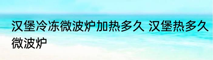 汉堡冷冻微波炉加热多久 汉堡热多久微波炉