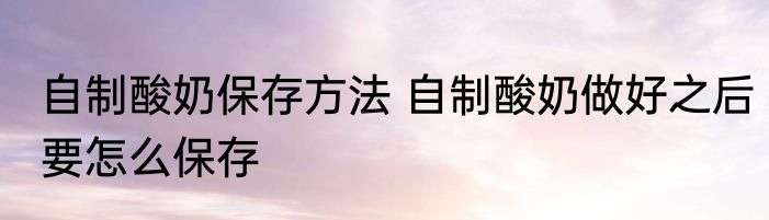 自制酸奶保存方法 自制酸奶做好之后要怎么保存