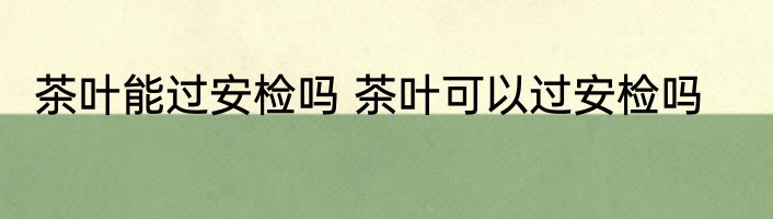茶叶能过安检吗 茶叶可以过安检吗