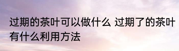 过期的茶叶可以做什么 过期了的茶叶有什么利用方法
