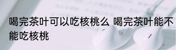 喝完茶叶可以吃核桃么 喝完茶叶能不能吃核桃