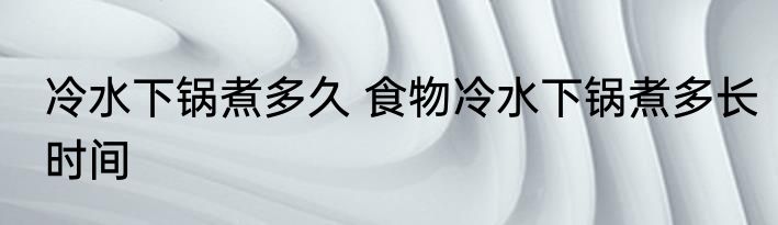 冷水下锅煮多久 食物冷水下锅煮多长时间