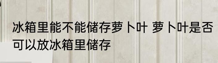 冰箱里能不能储存萝卜叶 萝卜叶是否可以放冰箱里储存