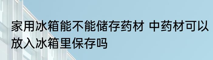 家用冰箱能不能储存药材 中药材可以放入冰箱里保存吗