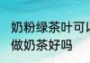 奶粉绿茶叶可以做奶茶吗 奶粉绿茶叶做奶茶好吗