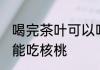 喝完茶叶可以吃核桃么 喝完茶叶能不能吃核桃