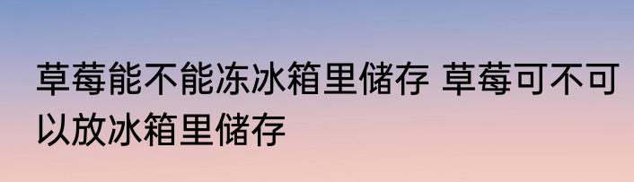 草莓能不能冻冰箱里储存 草莓可不可以放冰箱里储存