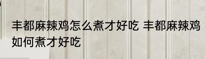 丰都麻辣鸡怎么煮才好吃 丰都麻辣鸡如何煮才好吃