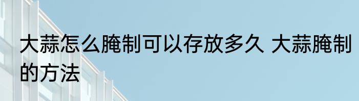 大蒜怎么腌制可以存放多久 大蒜腌制的方法