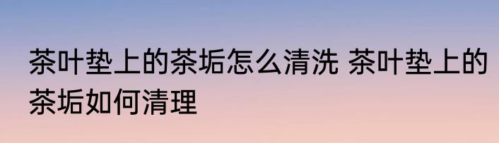 茶叶垫上的茶垢怎么清洗 茶叶垫上的茶垢如何清理