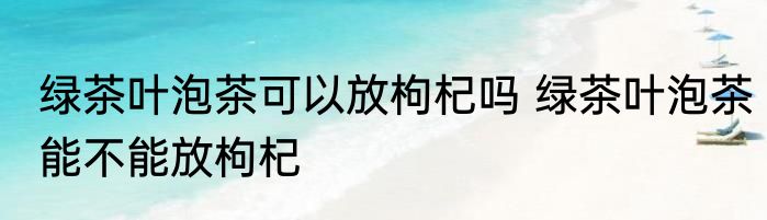 绿茶叶泡茶可以放枸杞吗 绿茶叶泡茶能不能放枸杞