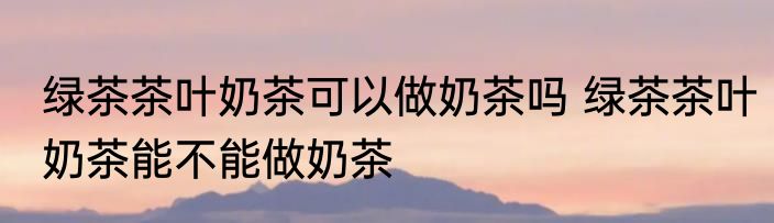 绿茶茶叶奶茶可以做奶茶吗 绿茶茶叶奶茶能不能做奶茶