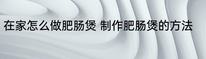 在家怎么做肥肠煲 制作肥肠煲的方法