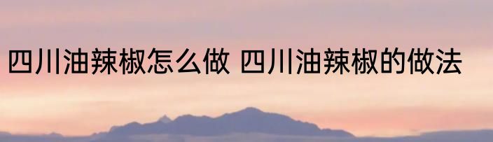 四川油辣椒怎么做 四川油辣椒的做法