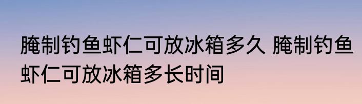 腌制钓鱼虾仁可放冰箱多久 腌制钓鱼虾仁可放冰箱多长时间