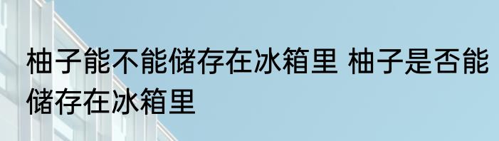 柚子能不能储存在冰箱里 柚子是否能储存在冰箱里