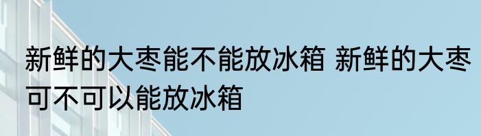 新鲜的大枣能不能放冰箱 新鲜的大枣可不可以能放冰箱