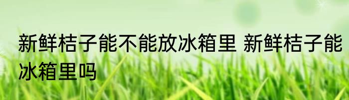 新鲜桔子能不能放冰箱里 新鲜桔子能冰箱里吗