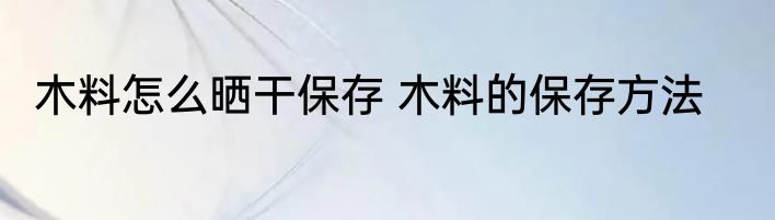 木料怎么晒干保存 木料的保存方法