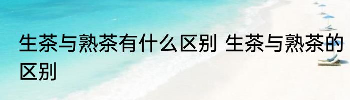 生茶与熟茶有什么区别 生茶与熟茶的区别
