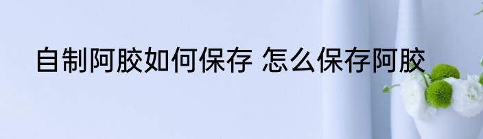 自制阿胶如何保存 怎么保存阿胶