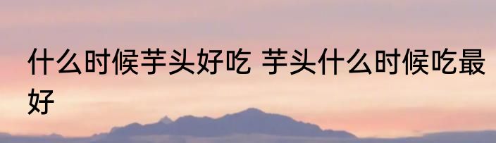 什么时候芋头好吃 芋头什么时候吃最好