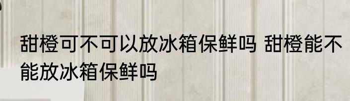 甜橙可不可以放冰箱保鲜吗 甜橙能不能放冰箱保鲜吗