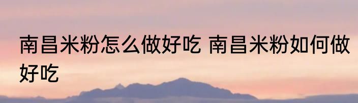 南昌米粉怎么做好吃 南昌米粉如何做好吃