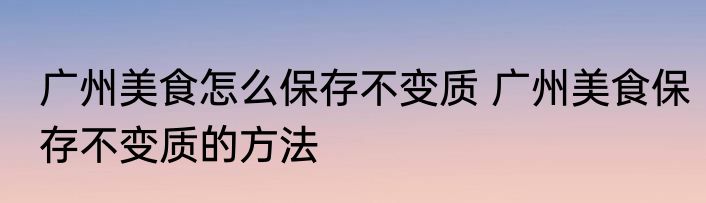 广州美食怎么保存不变质 广州美食保存不变质的方法