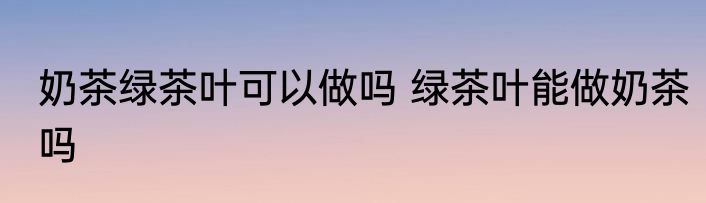 奶茶绿茶叶可以做吗 绿茶叶能做奶茶吗
