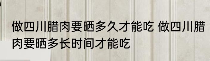 做四川腊肉要晒多久才能吃 做四川腊肉要晒多长时间才能吃