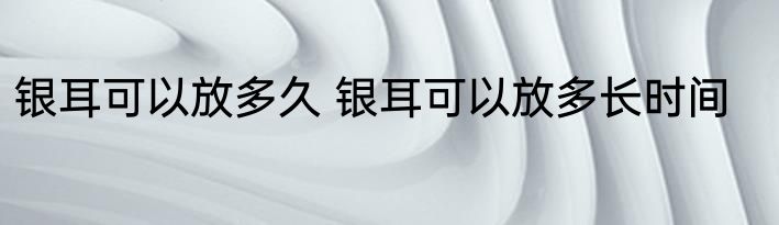 银耳可以放多久 银耳可以放多长时间